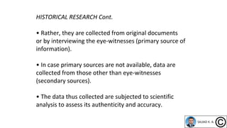 HISTORICAL RESEARCH Cont.
• Rather, they are collected from original documents
or by interviewing the eye-witnesses (primary source of
information).
• In case primary sources are not available, data are
collected from those other than eye-witnesses
(secondary sources).
• The data thus collected are subjected to scientific
analysis to assess its authenticity and accuracy.
 
