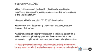 2. DESCRIPTIVE RESEARCH
• Descriptive research deals with collecting data and testing
hypotheses or answering questions concerning the current status
of the subject of study.
• It deals with the question “WHAT IS” of a situation.
• It concerns with determining the current practices, status or
features of situations.
• Another aspect of descriptive research is that data collection is
either done through asking questions from individuals in the
situation (through questionnaires or interviews) or by observation.
** Descriptive research helps a lot in understanding the needs of
society based on which applied engineering research can be planed
 