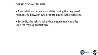 CORRELATIONAL STUDIES
• A correlation study aims at determining the degree of
relationship between two or more quantifiable variables.
• Secondly, the relationship thus determined could be
used for making predictions.
 