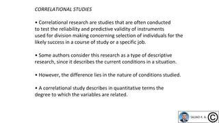 CORRELATIONAL STUDIES
• Correlational research are studies that are often conducted
to test the reliability and predictive validity of instruments
used for division making concerning selection of individuals for the
likely success in a course of study or a specific job.
• Some authors consider this research as a type of descriptive
research, since it describes the current conditions in a situation.
• However, the difference lies in the nature of conditions studied.
• A correlational study describes in quantitative terms the
degree to which the variables are related.
 