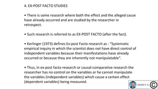 4. EX-POST FACTO STUDIES
• There is some research where both the effect and the alleged cause
have already occurred and are studied by the researcher in
retrospect.
• Such research is referred to as EX-POST FACTO (after the fact).
• Kerlinger (1973) defines Ex-post Facto research as : “Systematic
empirical inquiry in which the scientist does not have direct control of
independent variables because their manifestations have already
occurred or because they are inherently not manipulatable”.
• Thus, in ex-post facto research or causal-comparative research the
researcher has no control on the variables or he cannot manipulate
the variables (independent variables) which cause a certain effect
(dependent variables) being measured.
 