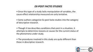 • Since this type of a study lacks manipulation of variables, the
cause-effect relationship measured are only tentative.
• Some authors categorize Ex-post facto studies into the category
of descriptive research.
• Though it too describes conditions that exist in a situation, it
attempts to determine reasons or causes for the current status of
the phenomena under study.
• The procedures involved in this study are quite different than
those in descriptive research.
EX-POST FACTO STUDIES
 