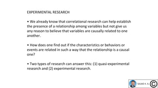 EXPERIMENTAL RESEARCH
• We already know that correlational research can help establish
the presence of a relationship among variables but not give us
any reason to believe that variables are causally related to one
another.
• How does one find out if the characteristics or behaviors or
events are related in such a way that the relationship is a causal
one?
• Two types of research can answer this: (1) quasi-experimental
research and (2) experimental research.
 