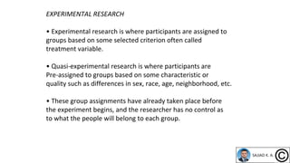 EXPERIMENTAL RESEARCH
• Experimental research is where participants are assigned to
groups based on some selected criterion often called
treatment variable.
• Quasi-experimental research is where participants are
Pre-assigned to groups based on some characteristic or
quality such as differences in sex, race, age, neighborhood, etc.
• These group assignments have already taken place before
the experiment begins, and the researcher has no control as
to what the people will belong to each group.
 