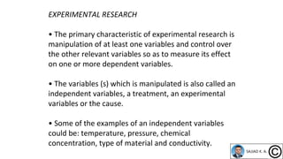 EXPERIMENTAL RESEARCH
• The primary characteristic of experimental research is
manipulation of at least one variables and control over
the other relevant variables so as to measure its effect
on one or more dependent variables.
• The variables (s) which is manipulated is also called an
independent variables, a treatment, an experimental
variables or the cause.
• Some of the examples of an independent variables
could be: temperature, pressure, chemical
concentration, type of material and conductivity.
 