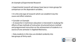 An Example of Experimental Research
• Experimental research will always have two or more groups for
comparison on the dependent variables.
• It is the only type of research which can establish truly the
cause and effect relations.
• Consider an Example
– A researcher in technician education is interested in studying the
effects of two methods of instruction structured lecture method
and programmed instruction on the achievement of students in a
course of one semester in Applied Mechanics.
– Sixty students in the class are divided randomly into
two groups of thirty each.
 