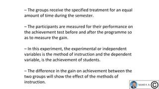 – The groups receive the specified treatment for an equal
amount of time during the semester.
– The participants are measured for their performance on
the achievement test before and after the programme so
as to measure the gain.
– In this experiment, the experimental or independent
variables is the method of instruction and the dependent
variable, is the achievement of students.
– The difference in the gain on achievement between the
two groups will show the effect of the methods of
instruction.
 