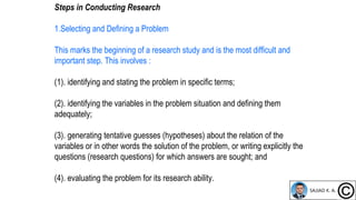 Steps in Conducting Research
1.Selecting and Defining a Problem
This marks the beginning of a research study and is the most difficult and
important step. This involves :
(1). identifying and stating the problem in specific terms;
(2). identifying the variables in the problem situation and defining them
adequately;
(3). generating tentative guesses (hypotheses) about the relation of the
variables or in other words the solution of the problem, or writing explicitly the
questions (research questions) for which answers are sought; and
(4). evaluating the problem for its research ability.
 