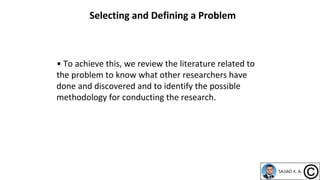 • To achieve this, we review the literature related to
the problem to know what other researchers have
done and discovered and to identify the possible
methodology for conducting the research.
Selecting and Defining a Problem
 