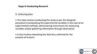 3. Collecting Data
• This step involves conducting the study as per the designed
procedure (manipulating the experimental variables in the case of an
experimental method), administering instruments for measuring
variables and/or gathering information through observation.
• It also involves tabulating the data thus collected for the
purpose of analysis.
Steps In Conducting Research
 