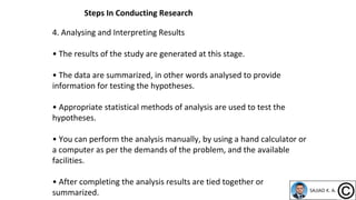 4. Analysing and Interpreting Results
• The results of the study are generated at this stage.
• The data are summarized, in other words analysed to provide
information for testing the hypotheses.
• Appropriate statistical methods of analysis are used to test the
hypotheses.
• You can perform the analysis manually, by using a hand calculator or
a computer as per the demands of the problem, and the available
facilities.
• After completing the analysis results are tied together or
summarized.
Steps In Conducting Research
 