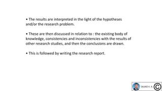 • The results are interpreted in the light of the hypotheses
and/or the research problem.
• These are then discussed in relation to : the existing body of
knowledge, consistencies and inconsistencies with the results of
other research studies, and then the conclusions are drawn.
• This is followed by writing the research report.
 