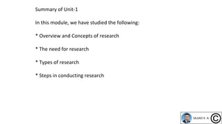 Summary of Unit-1
In this module, we have studied the following:
* Overview and Concepts of research
* The need for research
* Types of research
* Steps in conducting research
 