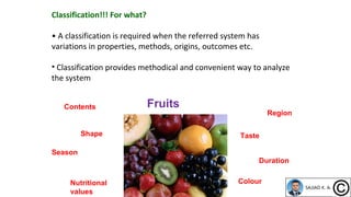 Classification!!! For what?
• A classification is required when the referred system has
variations in properties, methods, origins, outcomes etc.
• Classification provides methodical and convenient way to analyze
the system
Fruits
Shape Taste
Colour
Region
Nutritional
values
Contents
Season
Duration
 