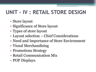 UNIT – IV : RETAIL STORE DESIGN
• Store layout
• Significance of Store layout
• Types of store layout
• Layout selection – Chief Considerations
• Need and Importance of Store Environment
• Visual Merchandising
• Promotions Strategy
• Retail Communication Mix
• POP Displays.
 