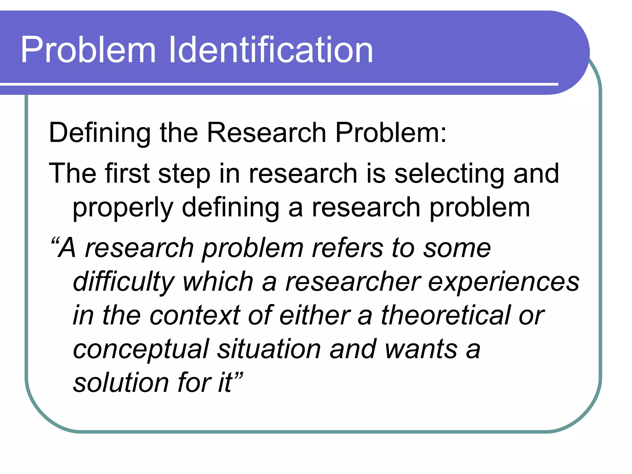 Problem Identification Defining the Research Problem: The first step in research is selecting and properly defining a research problem “ A research problem refers to some difficulty which a researcher experiences in the context of either a theoretical or conceptual situation and wants a solution for it” 