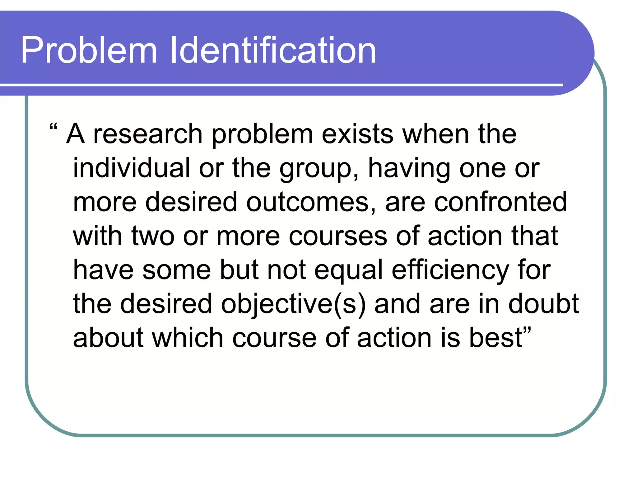 Problem Identification “ A research problem exists when the individual or the group, having one or more desired outcomes, are confronted with two or more courses of action that have some but not equal efficiency for the desired objective(s) and are in doubt about which course of action is best” 