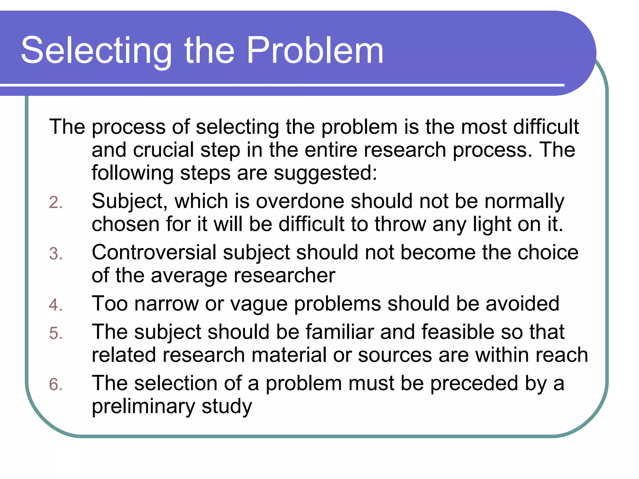 Selecting the Problem The process of selecting the problem is the most difficult and crucial step in the entire research process. The following steps are suggested: Subject, which is overdone should not be normally chosen for it will be difficult to throw any light on it. Controversial subject should not become the choice of the average researcher Too narrow or vague problems should be avoided The subject should be familiar and feasible so that related research material or sources are within reach The selection of a problem must be preceded by a preliminary study 