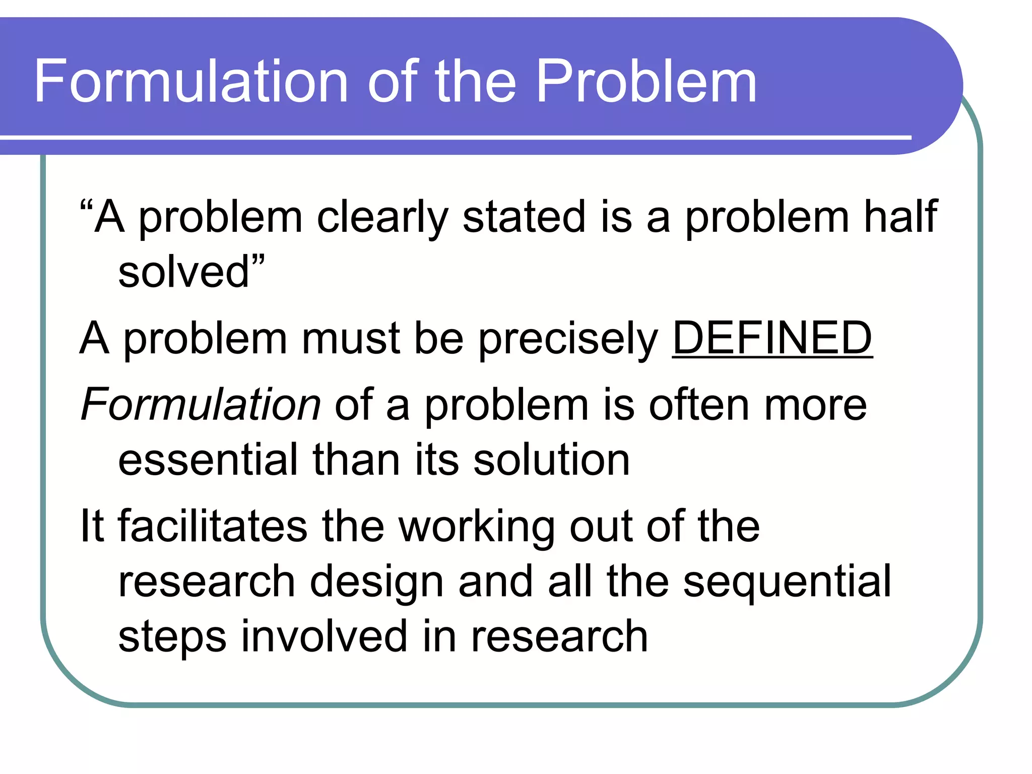 Formulation of the Problem “A problem clearly stated is a problem half solved” A problem must be precisely  DEFINED Formulation  of a problem is often more essential than its solution It facilitates the working out of the research design and all the sequential steps involved in research 