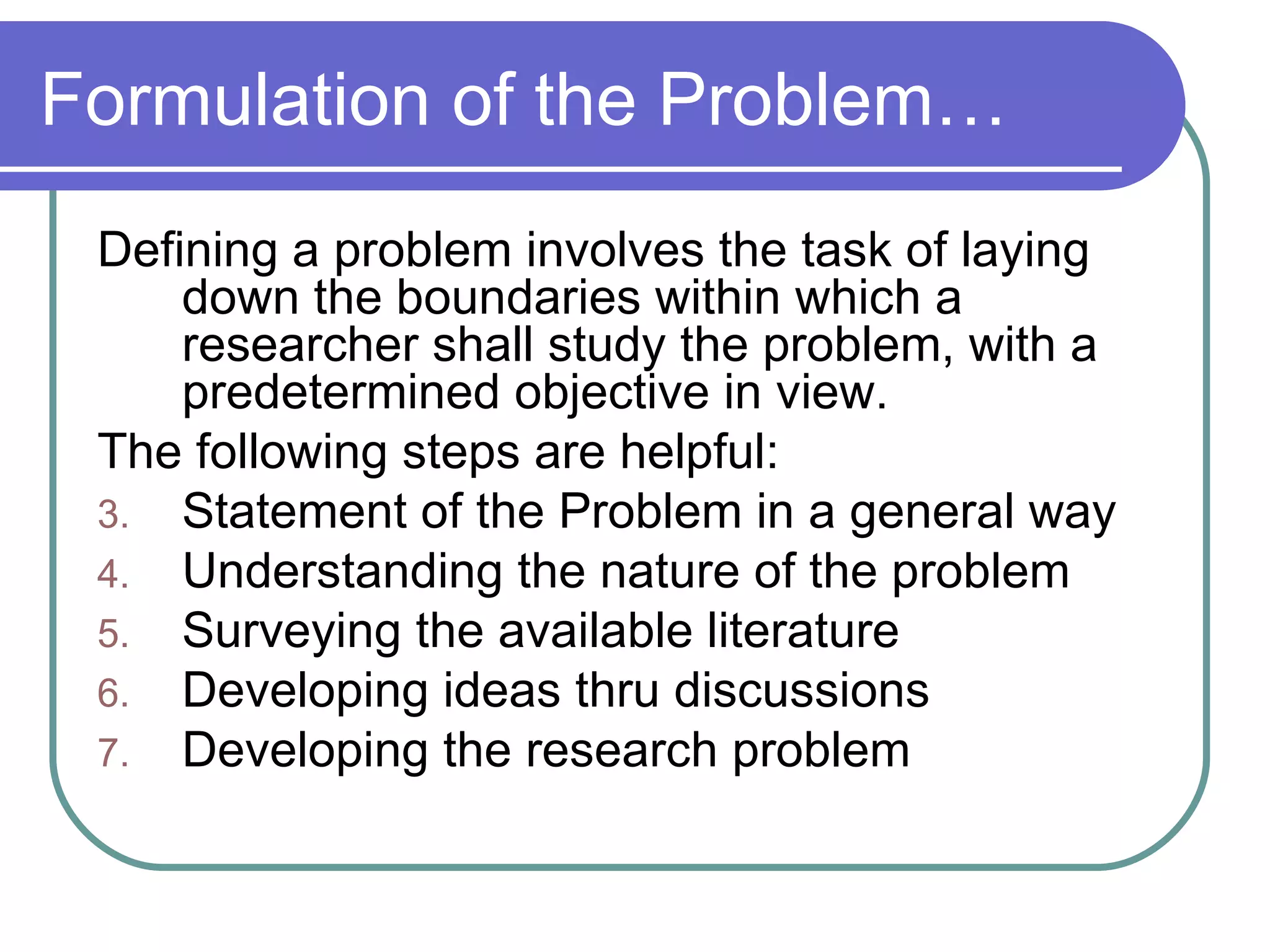 Formulation of the Problem… Defining a problem involves the task of laying down the boundaries within which a researcher shall study the problem, with a predetermined objective in view. The following steps are helpful: Statement of the Problem in a general way Understanding the nature of the problem Surveying the available literature Developing ideas thru discussions Developing the research problem 