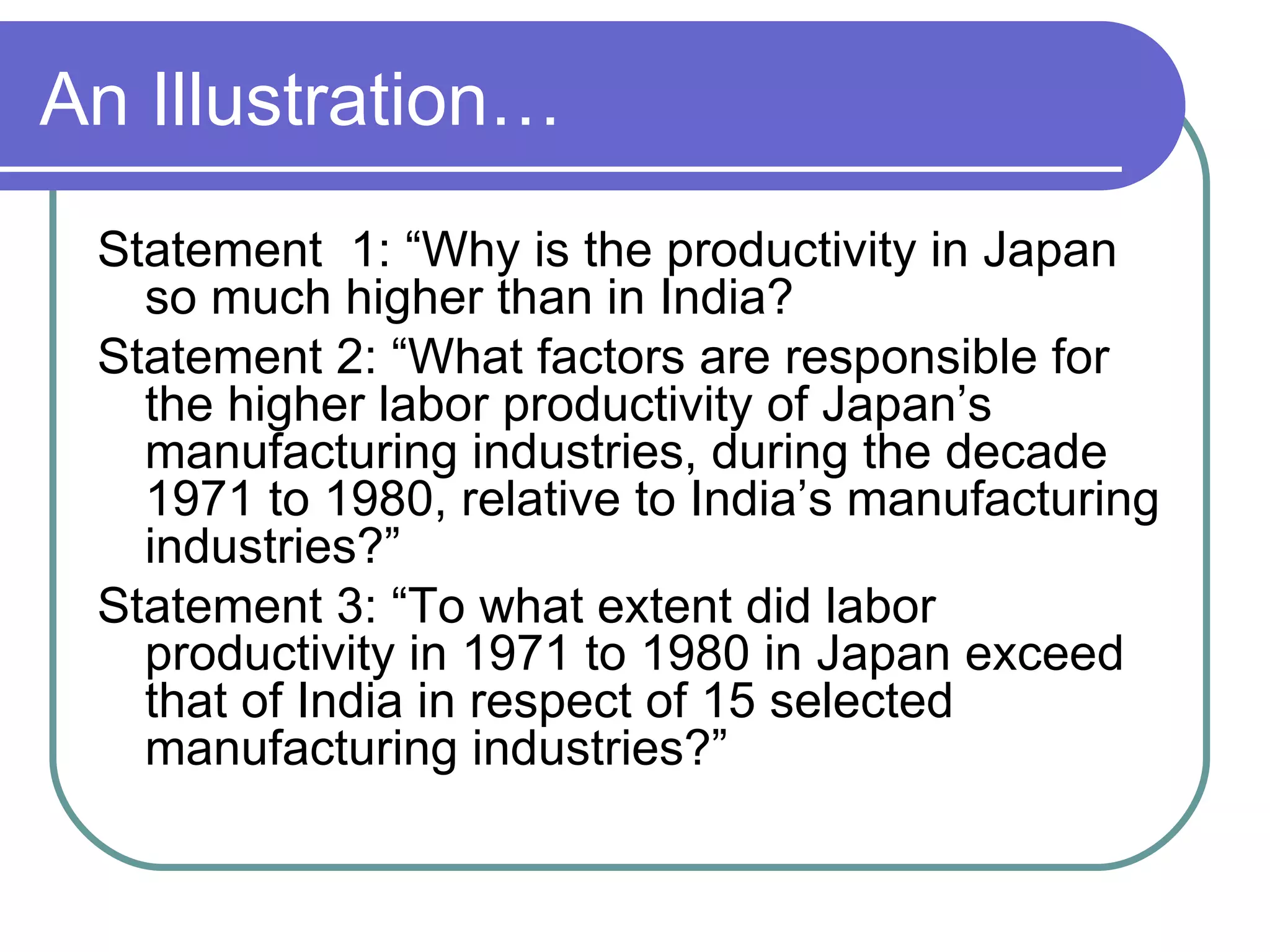 An Illustration… Statement  1: “Why is the productivity in Japan so much higher than in India? Statement 2: “What factors are responsible for the higher labor productivity of Japan’s manufacturing industries, during the decade 1971 to 1980, relative to India’s manufacturing industries?” Statement 3: “To what extent did labor productivity in 1971 to 1980 in Japan exceed that of India in respect of 15 selected manufacturing industries?” 