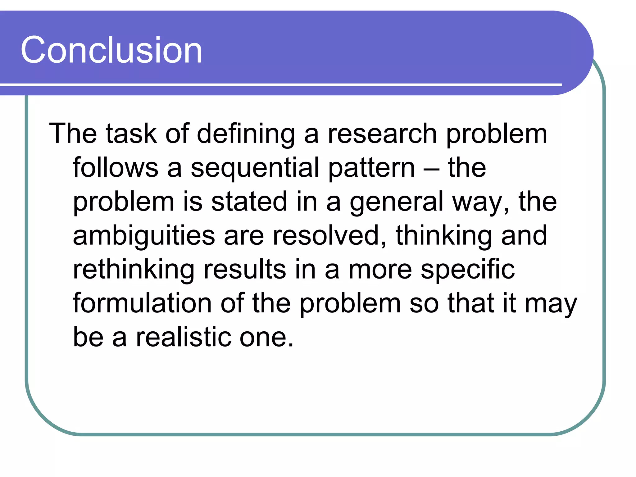 Conclusion  The task of defining a research problem follows a sequential pattern – the problem is stated in a general way, the ambiguities are resolved, thinking and rethinking results in a more specific formulation of the problem so that it may be a realistic one. 