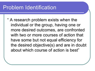 Problem Identification “ A research problem exists when the individual or the group, having one or more desired outcomes, are confronted with two or more courses of action that have some but not equal efficiency for the desired objective(s) and are in doubt about which course of action is best” 