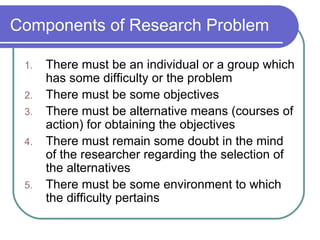 Components of Research Problem There must be an individual or a group which has some difficulty or the problem There must be some objectives There must be alternative means (courses of action) for obtaining the objectives There must remain some doubt in the mind of the researcher regarding the selection of the alternatives There must be some environment to which the difficulty pertains 