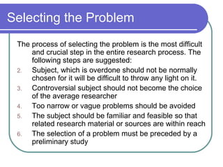 Selecting the Problem The process of selecting the problem is the most difficult and crucial step in the entire research process. The following steps are suggested: Subject, which is overdone should not be normally chosen for it will be difficult to throw any light on it. Controversial subject should not become the choice of the average researcher Too narrow or vague problems should be avoided The subject should be familiar and feasible so that related research material or sources are within reach The selection of a problem must be preceded by a preliminary study 