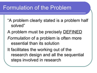 Formulation of the Problem “A problem clearly stated is a problem half solved” A problem must be precisely  DEFINED Formulation  of a problem is often more essential than its solution It facilitates the working out of the research design and all the sequential steps involved in research 