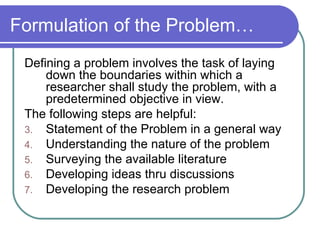Formulation of the Problem… Defining a problem involves the task of laying down the boundaries within which a researcher shall study the problem, with a predetermined objective in view. The following steps are helpful: Statement of the Problem in a general way Understanding the nature of the problem Surveying the available literature Developing ideas thru discussions Developing the research problem 