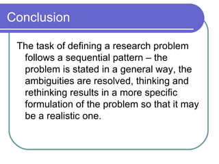 Conclusion  The task of defining a research problem follows a sequential pattern – the problem is stated in a general way, the ambiguities are resolved, thinking and rethinking results in a more specific formulation of the problem so that it may be a realistic one. 