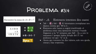 Problema #3.4
Bx8 = ...6. Entonces tenemos dos casos:
● 7x8 = 56 y 2x8 = 16. Si intentamos reemplazar nos
damos cuenta que “B”es 2 .
● Entonces solo vamos a seguir resolviendo el
problema como una operación normal. Cuando
llegamos a la “A” notamos que 8x3 = 24, a este le
sumamos 1 porque había llevado del 17. Así
podemos ver que “A” es 5.
● Ahora que tenemos los dos valores, solo nos queda
sumar y dar respuesta.
❖ B = 2
❖ A = 5
A+B = 5+2 = 7
Rpta: 7
 