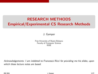RESEARCH METHODS
Empirical/Experimental CS Research Methods
J. Gamper
Free University of Bozen-Bolzano
Faculty of Computer Science
IDSE
Acknowledgements: I am indebted to Francesco Ricci for providing me his slides, upon
which these lecture notes are based.
RM 2016 J. Gamper 1/77
 
