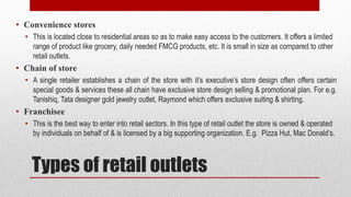 Types of retail outlets
• Convenience stores
• This is located close to residential areas so as to make easy access to the customers. It offers a limited
range of product like grocery, daily needed FMCG products, etc. It is small in size as compared to other
retail outlets.
• Chain of store
• A single retailer establishes a chain of the store with it’s executive’s store design often offers certain
special goods & services these all chain have exclusive store design selling & promotional plan. For e.g.
Tanishiq, Tata designer gold jewelry outlet, Raymond which offers exclusive suiting & shirting.
• Franchisee
• This is the best way to enter into retail sectors. In this type of retail outlet the store is owned & operated
by individuals on behalf of & is licensed by a big supporting organization. E.g. Pizza Hut, Mac Donald’s.
 