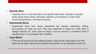 • Specialty Store
• A specialty store is a shop that caters to one specific retail market. Examples of specialist
stores include camera stores, pharmacies, stationers, and bookstores. In other words,
a shop that specializes in one breed of products.
• Departmental Stores
• Departmental stores have various departments like cosmetic, stationaries, clothing,
food products, etc under one room. Here every department is treated as a profit center or
strategic business unit. These stores are larger in size as compare to convenience stores &
specialty stores. For eg Shoppers Stop, Pantaloon.
• Super Market
• These are self service food store offering groceries, meat and also limited sales of non food
items such as health, beauty aids and general merchandise. For eg. Ratnadeep, Q-mart, etc.
 