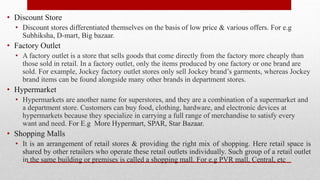 • Discount Store
• Discount stores differentiated themselves on the basis of low price & various offers. For e.g
Subhiksha, D-mart, Big bazaar.
• Factory Outlet
• A factory outlet is a store that sells goods that come directly from the factory more cheaply than
those sold in retail. In a factory outlet, only the items produced by one factory or one brand are
sold. For example, Jockey factory outlet stores only sell Jockey brand’s garments, whereas Jockey
brand items can be found alongside many other brands in department stores.
• Hypermarket
• Hypermarkets are another name for superstores, and they are a combination of a supermarket and
a department store. Customers can buy food, clothing, hardware, and electronic devices at
hypermarkets because they specialize in carrying a full range of merchandise to satisfy every
want and need. For E.g More Hypermart, SPAR, Star Bazaar.
• Shopping Malls
• It is an arrangement of retail stores & providing the right mix of shopping. Here retail space is
shared by other retailers who operate these retail outlets individually. Such group of a retail outlet
in the same building or premises is called a shopping mall. For e.g PVR mall, Central, etc
 