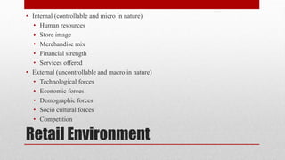 Retail Environment
• Internal (controllable and micro in nature)
• Human resources
• Store image
• Merchandise mix
• Financial strength
• Services offered
• External (uncontrollable and macro in nature)
• Technological forces
• Economic forces
• Demographic forces
• Socio cultural forces
• Competition
 