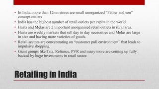Retailing in India
• In India, more than 12mn stores are small unorganized “Father and son”
concept outlets
• India has the highest number of retail outlets per capita in the world.
• Haats and Melas are 2 important unorganized retail outlets in rural area.
• Haats are weekly markets that sell day to day necessities and Melas are large
in size and having more varieties of goods.
• Retail sectors are concentrating on “customer pull environment” that leads to
impulsive shopping.
• Giant groups like Tata, Reliance, PVR and many more are coming up fully
backed by huge investments in retail sector.
 