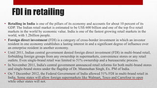 FDI in retailing
• Retailing in India is one of the pillars of its economy and accounts for about 10 percent of its
GDP. The Indian retail market is estimated to be US$ 600 billion and one of the top five retail
markets in the world by economic value. India is one of the fastest growing retail markets in the
world, with 1.2billion people.
• Foreign direct investment (FDI) is a category of cross-border investment in which an investor
resident in one economy establishes a lasting interest in and a significant degree of influence over
an enterprise resident in another economy.
• Until 2011, Indian central government denied foreign direct investment (FDI) in multi-brand retail,
forbidding foreign groups from any ownership in supermarkets, convenience stores or any retail
outlets. Even single-brand retail was limited to 51% ownership and a bureaucratic process.
• In November 2011, India's central government announced retail reforms for both multi-brand stores
and single-brand stores under the flagship of Dr. Manmohan Singh, Ex. PM of India.
• On 7 December 2012, the Federal Government of India allowed 51% FDI in multi-brand retail in
India. Some states will allow foreign supermarkets like Walmart, Tesco and Carrefour to open
while other states will not.
 