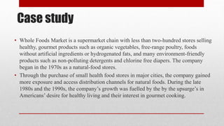 Case study
• Whole Foods Market is a supermarket chain with less than two-hundred stores selling
healthy, gourmet products such as organic vegetables, free-range poultry, foods
without artificial ingredients or hydrogenated fats, and many environment-friendly
products such as non-polluting detergents and chlorine free diapers. The company
began in the 1970s as a natural-food stores.
• Through the purchase of small health food stores in major cities, the company gained
more exposure and access distribution channels for natural foods. During the late
1980s and the 1990s, the company’s growth was fuelled by the by the upsurge’s in
Americans’ desire for healthy living and their interest in gourmet cooking.
 