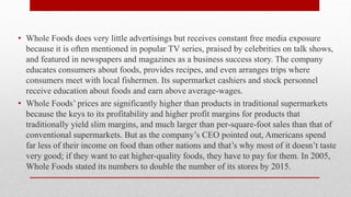 • Whole Foods does very little advertisings but receives constant free media exposure
because it is often mentioned in popular TV series, praised by celebrities on talk shows,
and featured in newspapers and magazines as a business success story. The company
educates consumers about foods, provides recipes, and even arranges trips where
consumers meet with local fishermen. Its supermarket cashiers and stock personnel
receive education about foods and earn above average-wages.
• Whole Foods’ prices are significantly higher than products in traditional supermarkets
because the keys to its profitability and higher profit margins for products that
traditionally yield slim margins, and much larger than per-square-foot sales than that of
conventional supermarkets. But as the company’s CEO pointed out, Americans spend
far less of their income on food than other nations and that’s why most of it doesn’t taste
very good; if they want to eat higher-quality foods, they have to pay for them. In 2005,
Whole Foods stated its numbers to double the number of its stores by 2015.
 