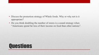 Questions
• Discuss the promotion strategy of Whole foods. Why or why not is it
appropriate?
• Do you think doubling the number of stores is a sound strategy when
“Americans spend far less of their income on food than other nations”.
 
