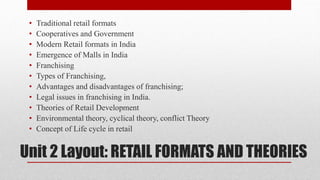 Unit 2 Layout: RETAIL FORMATS AND THEORIES
• Traditional retail formats
• Cooperatives and Government
• Modern Retail formats in India
• Emergence of Malls in India
• Franchising
• Types of Franchising,
• Advantages and disadvantages of franchising;
• Legal issues in franchising in India.
• Theories of Retail Development
• Environmental theory, cyclical theory, conflict Theory
• Concept of Life cycle in retail
 