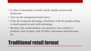 Traditional retail format
• It refers to thousands of small, mostly family-owned retail
businesses.
• Also are the unorganized retail sector
• It has the locational advantage, familiarity with the people,selling
in small quantities and credit advantage.
• But they lack modernization, less attractive, less varities of
products, lack of space, lack of offers, allowances and discounts,
etc.
 