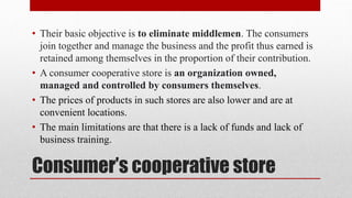 Consumer’s cooperative store
• Their basic objective is to eliminate middlemen. The consumers
join together and manage the business and the profit thus earned is
retained among themselves in the proportion of their contribution.
• A consumer cooperative store is an organization owned,
managed and controlled by consumers themselves.
• The prices of products in such stores are also lower and are at
convenient locations.
• The main limitations are that there is a lack of funds and lack of
business training.
 