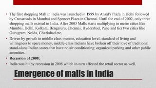Emergence of malls in India
• The first shopping Mall in India was launched in 1999 by Ansal's Plaza in Delhi followed
by Crossroads in Mumbai and Spencer Plaza in Chennai. Until the end of 2002, only three
shopping malls existed in India. After 2003 Malls starts multiplying in metro cities like
Mumbai, Delhi, Kolkata, Bengaluru, Chennai, Hyderabad, Pune and tier two cities like
Gurugram, Noida, Ghaziabad etc.
• Driven by growth in middle class income, education level, standard of living and
willingness to spare money, middle-class Indians have broken off their love of traditional
stand-alone Indian stores that have no air conditioning; organized parking and other public
amenities.
• Recession of 2008:
• India was hit by recession in 2008 which in-turn affected the retail sector as well.
 