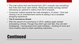 Continued
• The mall culture that was formed from 2011 onwards was something
that India had never seen before. Retail-real estate synergy started
witnessing an uptrend in metros from 2012 onwards.
• Consumer outlook towards the mall changed in 10 years – from just
viewing it as an entertainment centre to seeing it as a complete
shopping experience.
• The E-commerce threat:
• With the advent of e-commerce in 2014, realtors again started
anticipating a threat. Though they didn’t get cold feet, they did start
strategizing – having learnt from past mistakes – thinking of more and
more creative ways to retain spending customers.
 
