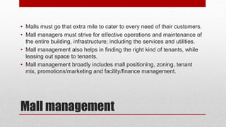 Mall management
• Malls must go that extra mile to cater to every need of their customers.
• Mall managers must strive for eﬀective operations and maintenance of
the entire building, infrastructure; including the services and utilities.
• Mall management also helps in ﬁnding the right kind of tenants, while
leasing out space to tenants.
• Mall management broadly includes mall positioning, zoning, tenant
mix, promotions/marketing and facility/ﬁnance management.
 