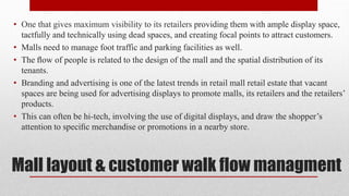 Mall layout & customer walk flow managment
• One that gives maximum visibility to its retailers providing them with ample display space,
tactfully and technically using dead spaces, and creating focal points to attract customers.
• Malls need to manage foot traffic and parking facilities as well.
• The ﬂow of people is related to the design of the mall and the spatial distribution of its
tenants.
• Branding and advertising is one of the latest trends in retail mall retail estate that vacant
spaces are being used for advertising displays to promote malls, its retailers and the retailers’
products.
• This can often be hi-tech, involving the use of digital displays, and draw the shopper’s
attention to speciﬁc merchandise or promotions in a nearby store.
 